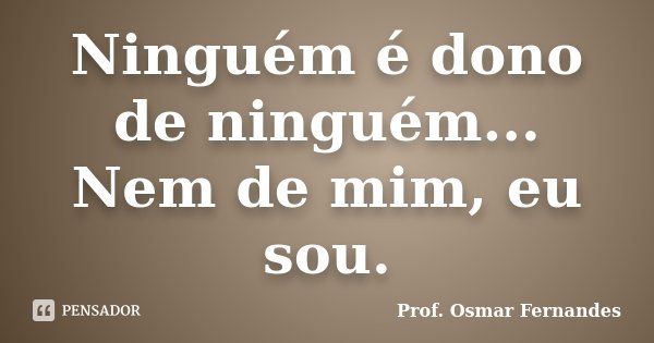 Ninguém é dono de ninguém... Nem de mim, eu sou.... Frase de prof. Osmar Fernandes.