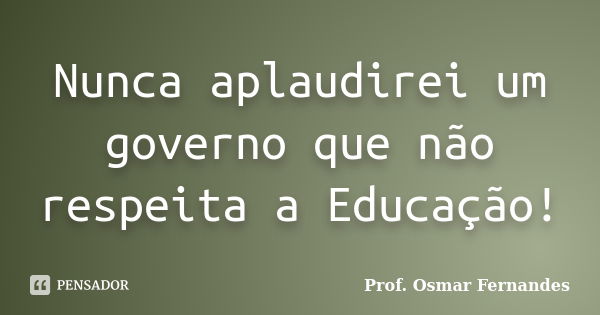 Nunca aplaudirei um governo que não respeita a Educação!... Frase de prof. Osmar Fernandes.