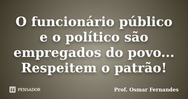 O funcionário público e o político são empregados do povo... Respeitem o patrão!... Frase de prof. Osmar Fernandes.