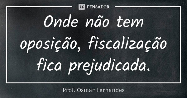 Onde não tem oposição, fiscalização fica prejudicada.... Frase de prof. Osmar Fernandes.