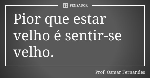 Pior que estar velho é sentir-se velho.... Frase de prof. Osmar Fernandes.