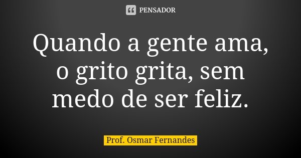 Quando a gente ama, o grito grita, sem medo de ser feliz.... Frase de prof. Osmar Fernandes.