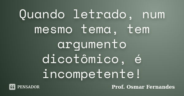 Quando letrado, num mesmo tema, tem argumento dicotômico, é incompetente!... Frase de Prof. Osmar Fernandes.