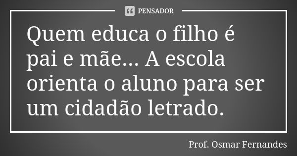 Quem educa o filho é pai e mãe... A escola orienta o aluno para ser um cidadão letrado.... Frase de prof. Osmar Fernandes.