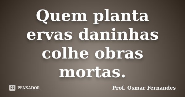 Quem planta ervas daninhas colhe obras mortas.... Frase de Prof. Osmar Fernandes.