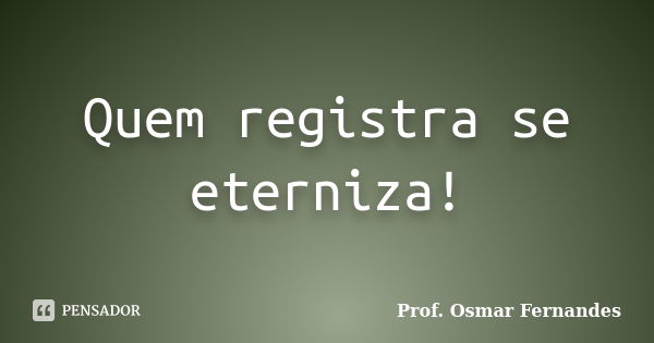 Quem registra se eterniza!... Frase de Prof. Osmar Fernandes.