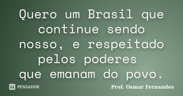 Quero um Brasil que continue sendo nosso, e respeitado pelos poderes que emanam do povo.... Frase de prof. Osmar Fernandes.