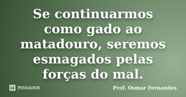 Se continuarmos como gado ao matadouro, seremos esmagados pelas forças do mal.... Frase de prof. Osmar Fernandes.