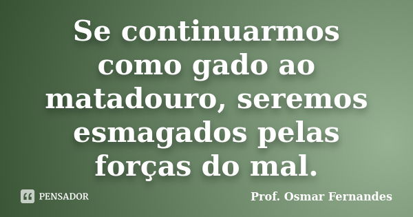 Se continuarmos como gado ao matadouro, seremos esmagados pelas forças do mal.... Frase de prof. Osmar Fernandes.