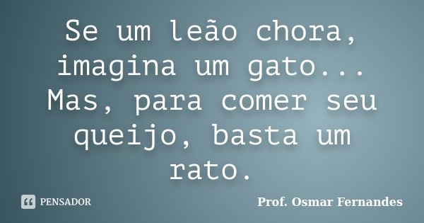 Se um leão chora, imagina um gato... Mas, para comer seu queijo, basta um rato.... Frase de prof. Osmar Fernandes.