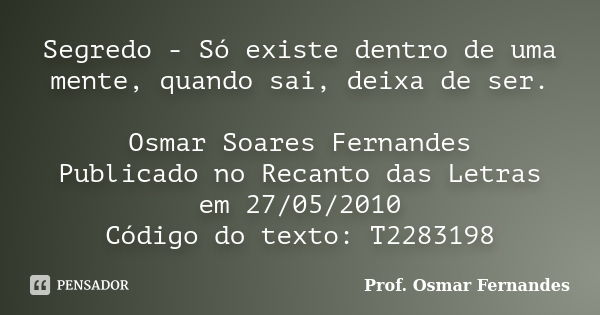 Segredo - Só existe dentro de uma mente, quando sai, deixa de ser. Osmar Soares Fernandes Publicado no Recanto das Letras em 27/05/2010 Código do texto: T228319... Frase de Prof. Osmar Fernandes.