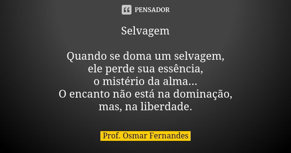 Selvagem Quando se doma um selvagem, ele perde sua essência, o mistério da alma... O encanto não está na dominação, mas, na liberdade.... Frase de prof. Osmar Fernandes.