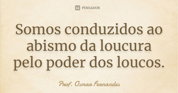 Somos conduzidos ao abismo da loucura pelo poder dos loucos.... Frase de prof. Osmar Fernandes.