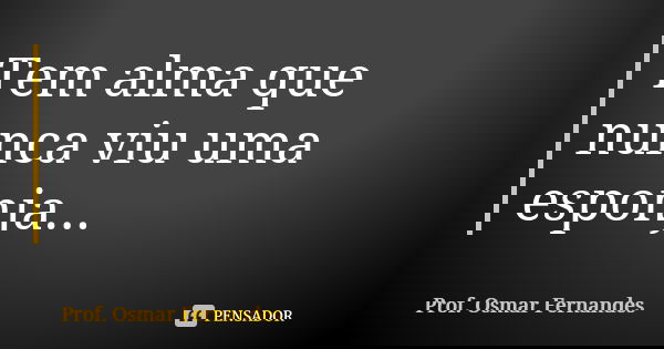Tem alma que nunca viu uma esponja...... Frase de prof. Osmar Fernandes.