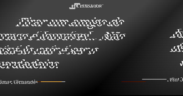 Tirar um amigo do buraco é louvável... Não deixá-lo cair é ser o verdadeiro.... Frase de prof. Osmar Fernandes.