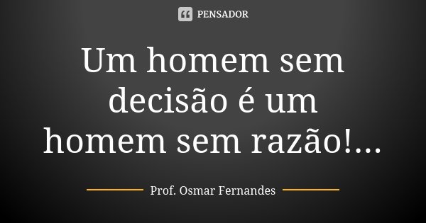 Um homem sem decisão é um homem sem razão!...... Frase de prof. Osmar Fernandes.