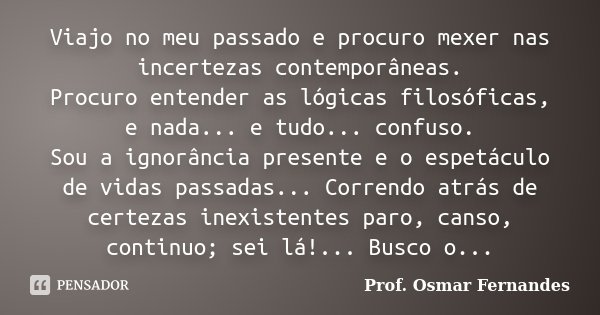 Viajo no meu passado e procuro mexer nas incertezas contemporâneas. Procuro entender as lógicas filosóficas, e nada... e tudo... confuso. Sou a ignorância prese... Frase de prof. Osmar Fernandes.