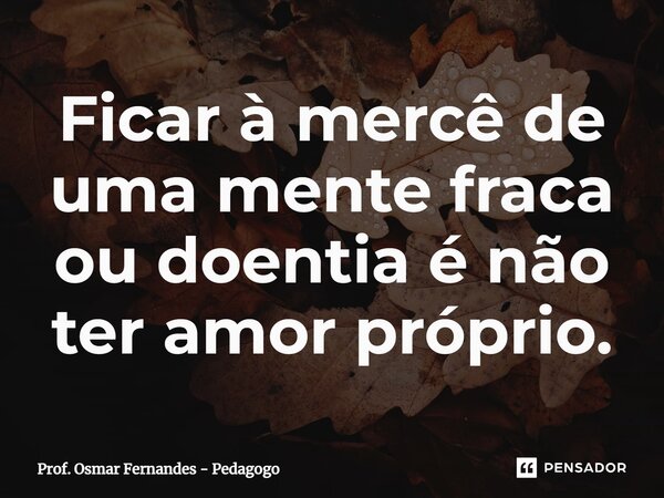 ⁠Ficar à mercê de uma mente fraca ou doentia é não ter amor próprio.... Frase de Prof. Osmar Fernandes - Pedagogo.