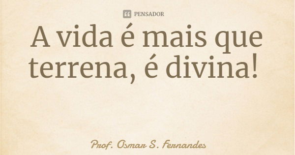 A vida é mais que terrena, é divina!... Frase de Prof. Osmar S. Fernandes.
