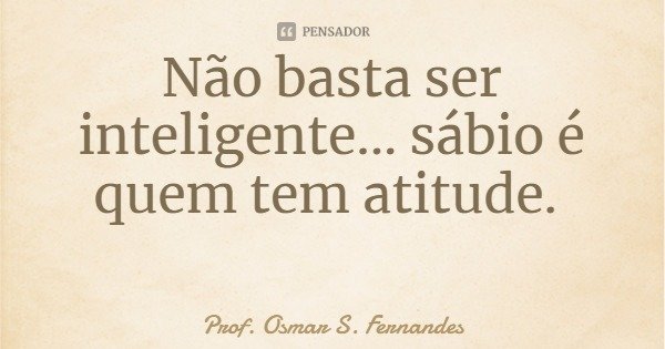 Não basta ser inteligente... sábio é quem tem atitude.... Frase de Prof. Osmar S. Fernandes.