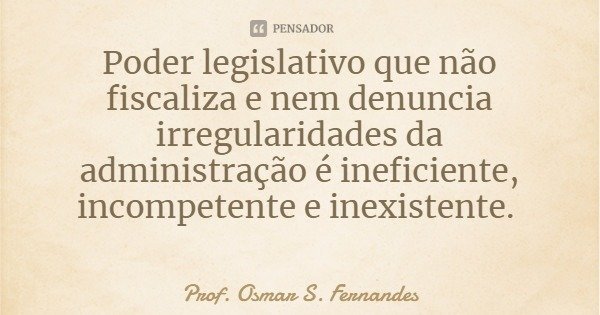 Poder legislativo que não fiscaliza e nem denuncia irregularidades da administração é ineficiente, incompetente e inexistente.... Frase de Prof. Osmar S. Fernandes.