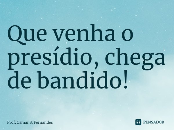 ⁠Que venha o presídio, chega de bandido!... Frase de Prof. Osmar S. Fernandes.