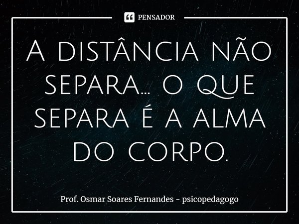 ⁠A distância não separa... o que separa é a alma do corpo.... Frase de Prof. Osmar Soares Fernandes - psicopedagogo.