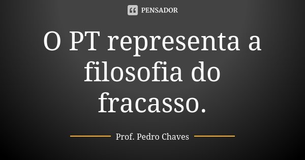 O PT representa a filosofia do fracasso.... Frase de Prof. Pedro Chaves.