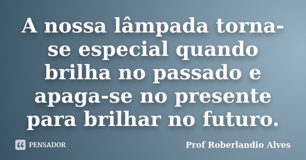 A nossa lâmpada torna-se especial quando brilha no passado e apaga-se no presente para brilhar no futuro.... Frase de Prof. Roberlandio Alves.