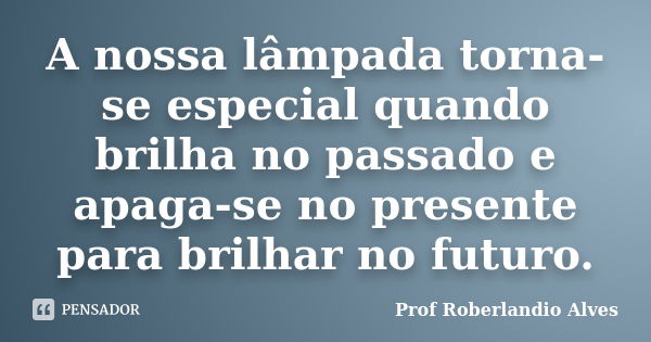 A nossa lâmpada torna-se especial quando brilha no passado e apaga-se no presente para brilhar no futuro.... Frase de Prof. Roberlandio Alves.