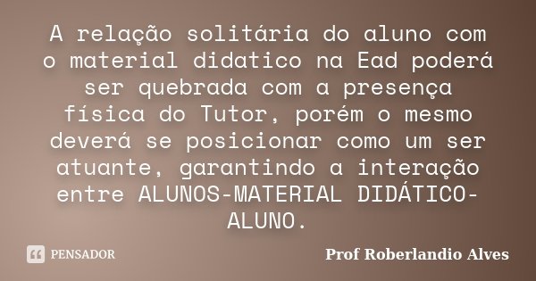 A relação solitária do aluno com o material didatico na Ead poderá ser quebrada com a presença física do Tutor, porém o mesmo deverá se posicionar como um ser a... Frase de Prof. Roberlandio Alves.