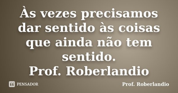 Às vezes precisamos dar sentido às coisas que ainda não tem sentido. Prof. Roberlandio... Frase de Prof. Roberlandio.