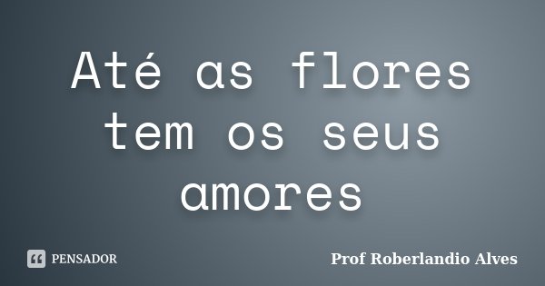 Até as flores tem os seus amores... Frase de Prof. Roberlandio Alves.