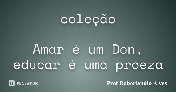 coleção Amar é um Don, educar é uma proeza... Frase de Prof. Roberlandio Alves.