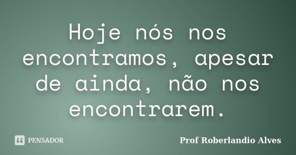 Hoje nós nos encontramos, apesar de ainda, não nos encontrarem.... Frase de Prof Roberlandio Alves.