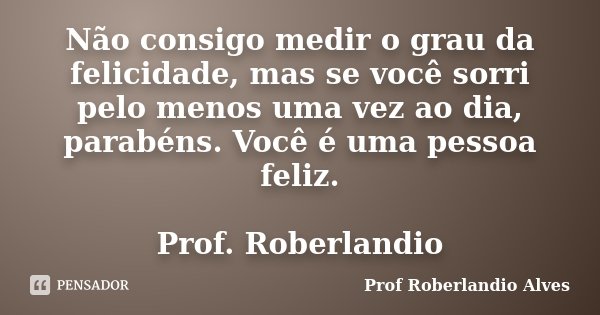 Não consigo medir o grau da felicidade, mas se você sorri pelo menos uma vez ao dia, parabéns. Você é uma pessoa feliz. Prof. Roberlandio... Frase de Prof Roberlandio Alves.