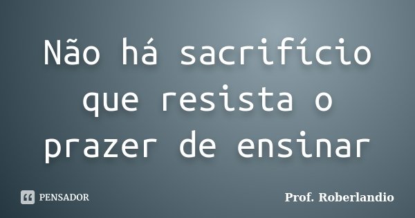 Não há sacrifício que resista o prazer de ensinar... Frase de Prof Roberlandio.