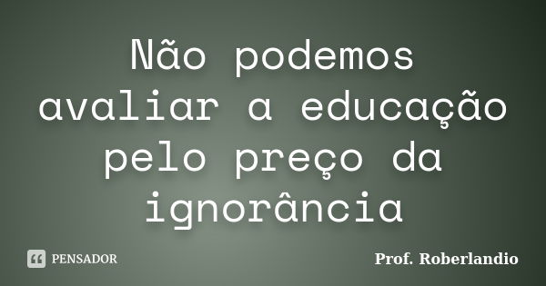 Não podemos avaliar a educação pelo preço da ignorância... Frase de Prof Roberlandio.