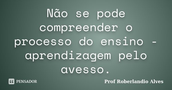 Não se pode compreender o processo do ensino - aprendizagem pelo avesso.... Frase de Prof. Roberlandio Alves.