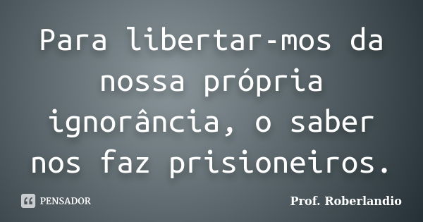 Para libertar-mos da nossa própria ignorância, o saber nos faz prisioneiros.... Frase de Prof. Roberlandio.