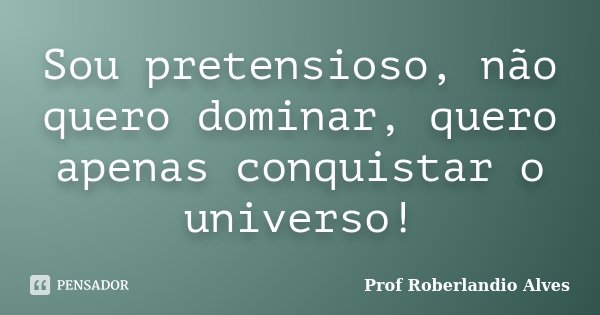 Sou pretensioso, não quero dominar, quero apenas conquistar o universo!... Frase de Prof. Roberlandio Alves.