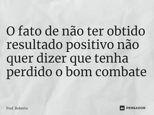 ⁠O fato de não ter obtido resultado positivo não quer dizer que tenha perdido o bom combate... Frase de Prof. Roberto.