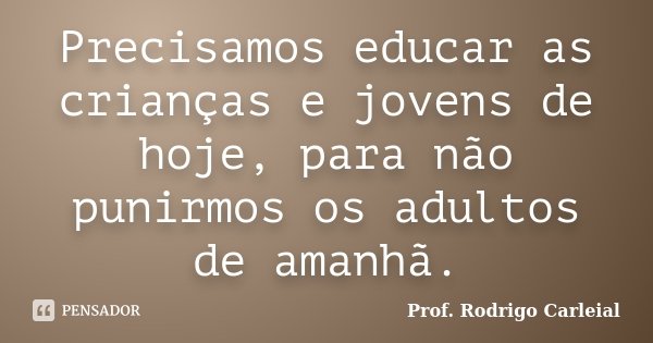 Precisamos educar as crianças e jovens de hoje, para não punirmos os adultos de amanhã.... Frase de Prof. Rodrigo Carleial.