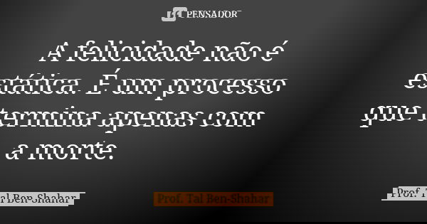 A felicidade não é estática. É um processo que termina apenas com a morte.... Frase de Prof. Tal Ben-Shahar.