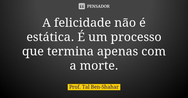 A felicidade não é estática. É um processo que termina apenas com a morte.... Frase de Prof. Tal Ben-Shahar.