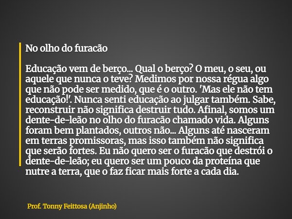 No olho do furacão Educação vem de berço... Qual o berço? O meu, o seu, ou aquele que nunca o teve? Medimos por nossa régua algo que não pode ser medido, que é ... Frase de Prof. Tonny Feittosa (Anjinho).