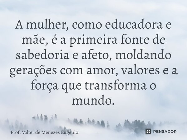 A mulher, como educadora e mãe, é a primeira fonte de sabedoria e afeto, moldando gerações com amor, valores e a força que transforma o mundo.... Frase de Prof. Valter de Menezes Eugenio.