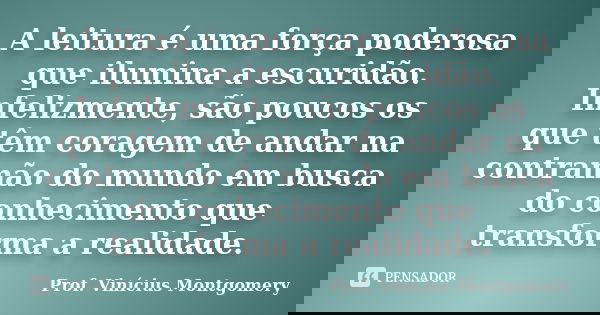 A leitura é uma força poderosa que ilumina a escuridão. Infelizmente, são poucos os que têm coragem de andar na contramão do mundo em busca do conhecimento que ... Frase de Prof. Vinícius Montgomery.