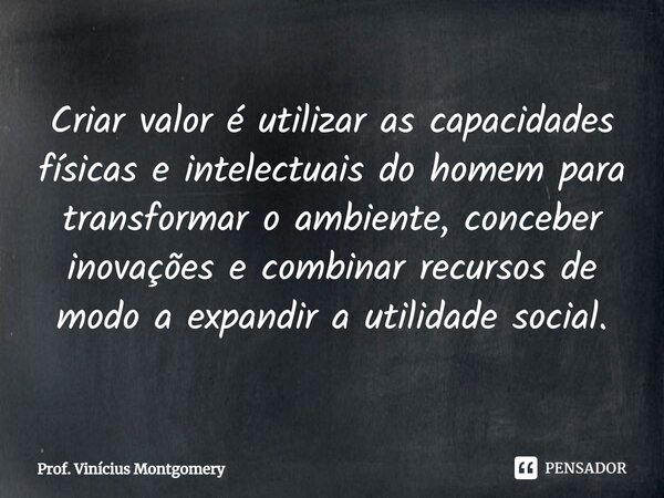 ⁠Criar valor é utilizar as capacidades físicas e intelectuais do homem para transformar o ambiente, conceber inovações e combinar recursos de modo a expandir a ... Frase de Prof. Vinícius Montgomery.