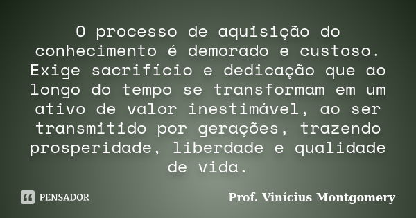 O processo de aquisição do conhecimento é demorado e custoso. Exige sacrifício e dedicação que ao longo do tempo se transformam em um ativo de valor inestimável... Frase de Prof. Vinícius Montgomery.